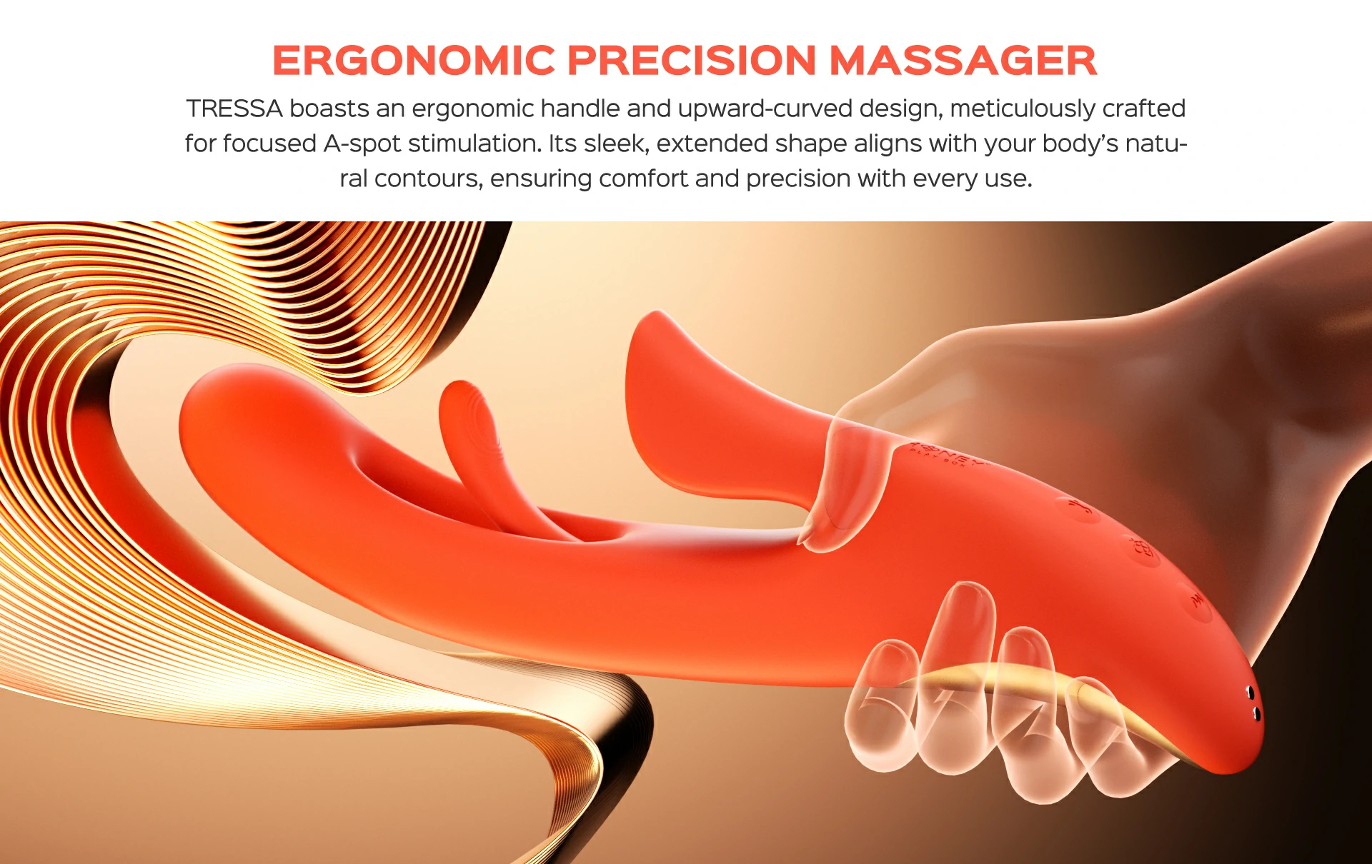 TRESSA boasts an ergonomic handle and upward-curved design, meticulously crafted for focused A-spot stimulation. Its sleek, extended shape aligns with your body’s natural contours, ensuring comfort and precision with every use.